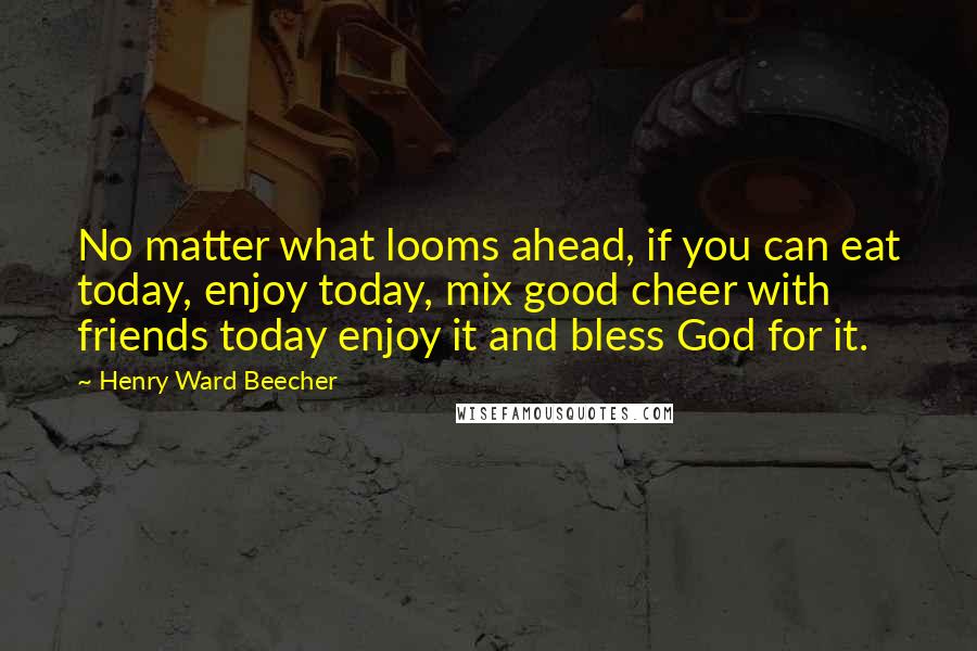 Henry Ward Beecher Quotes: No matter what looms ahead, if you can eat today, enjoy today, mix good cheer with friends today enjoy it and bless God for it.