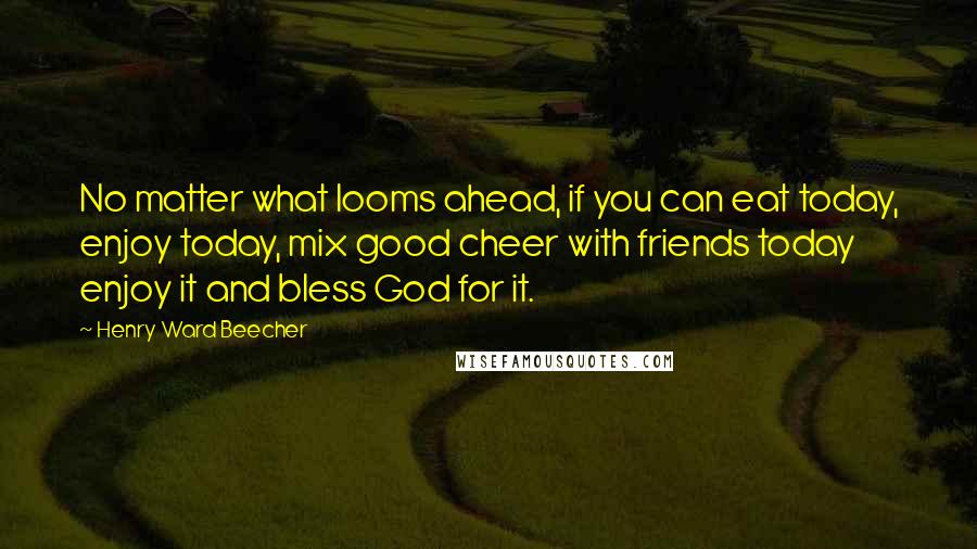 Henry Ward Beecher Quotes: No matter what looms ahead, if you can eat today, enjoy today, mix good cheer with friends today enjoy it and bless God for it.