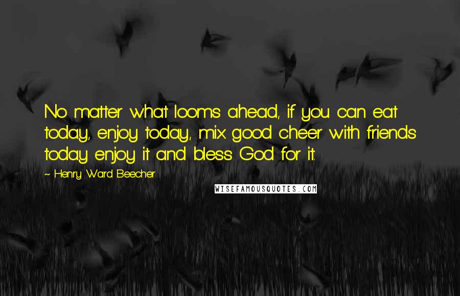 Henry Ward Beecher Quotes: No matter what looms ahead, if you can eat today, enjoy today, mix good cheer with friends today enjoy it and bless God for it.