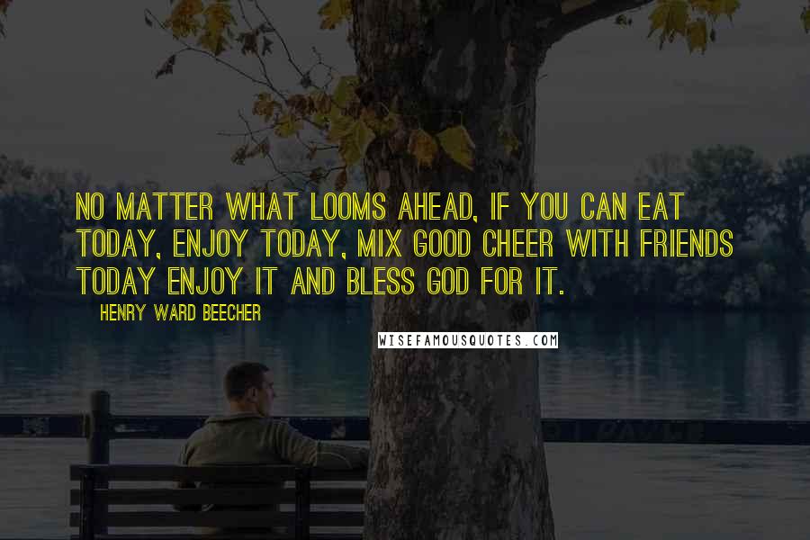 Henry Ward Beecher Quotes: No matter what looms ahead, if you can eat today, enjoy today, mix good cheer with friends today enjoy it and bless God for it.