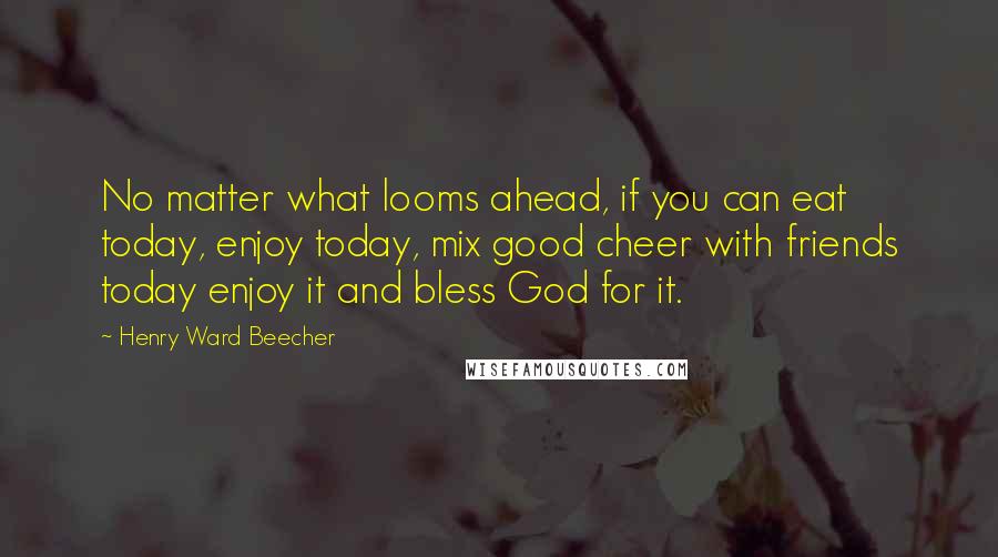 Henry Ward Beecher Quotes: No matter what looms ahead, if you can eat today, enjoy today, mix good cheer with friends today enjoy it and bless God for it.