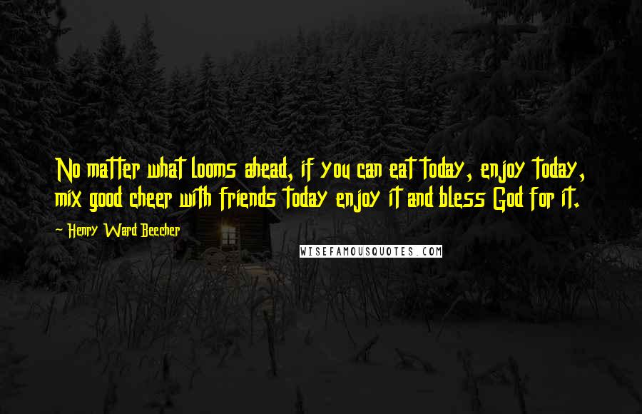 Henry Ward Beecher Quotes: No matter what looms ahead, if you can eat today, enjoy today, mix good cheer with friends today enjoy it and bless God for it.