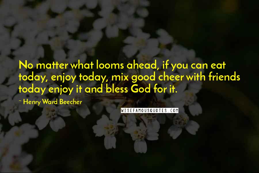 Henry Ward Beecher Quotes: No matter what looms ahead, if you can eat today, enjoy today, mix good cheer with friends today enjoy it and bless God for it.