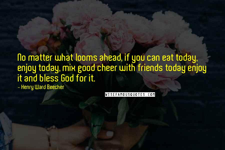 Henry Ward Beecher Quotes: No matter what looms ahead, if you can eat today, enjoy today, mix good cheer with friends today enjoy it and bless God for it.