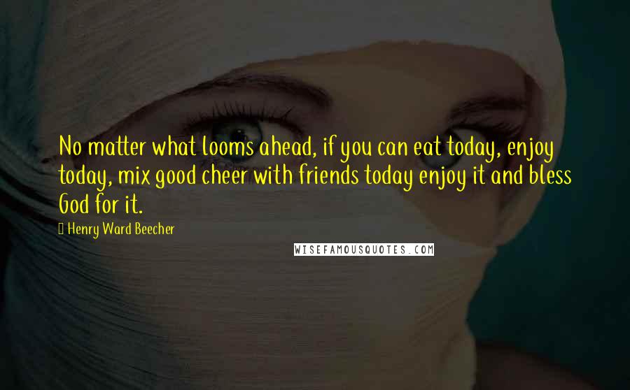 Henry Ward Beecher Quotes: No matter what looms ahead, if you can eat today, enjoy today, mix good cheer with friends today enjoy it and bless God for it.