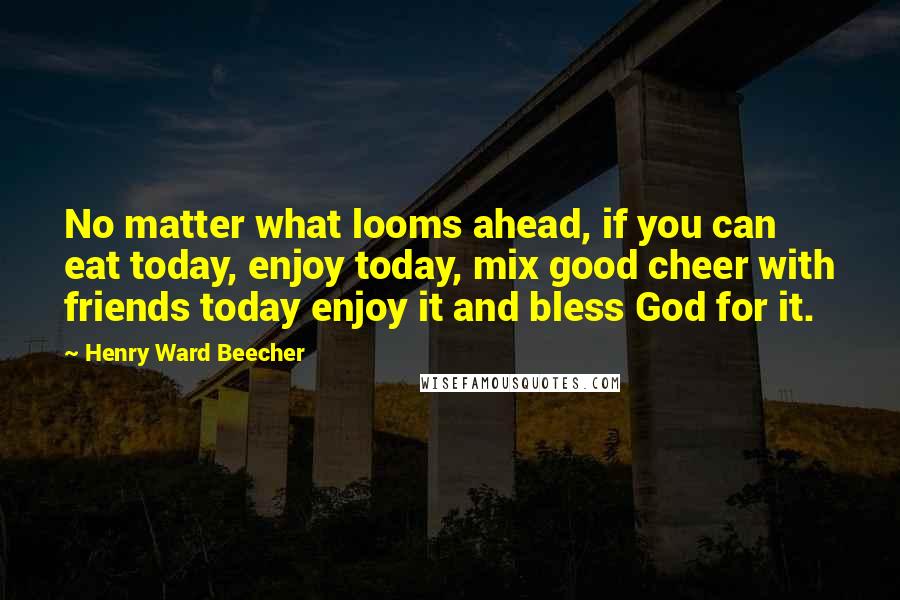 Henry Ward Beecher Quotes: No matter what looms ahead, if you can eat today, enjoy today, mix good cheer with friends today enjoy it and bless God for it.