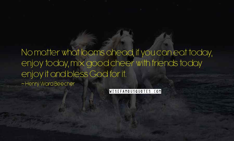 Henry Ward Beecher Quotes: No matter what looms ahead, if you can eat today, enjoy today, mix good cheer with friends today enjoy it and bless God for it.