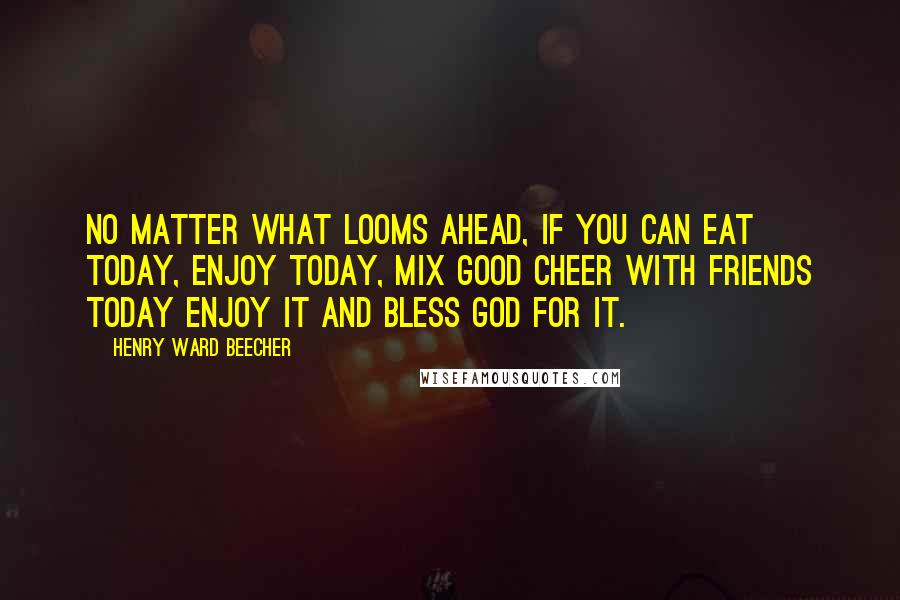 Henry Ward Beecher Quotes: No matter what looms ahead, if you can eat today, enjoy today, mix good cheer with friends today enjoy it and bless God for it.