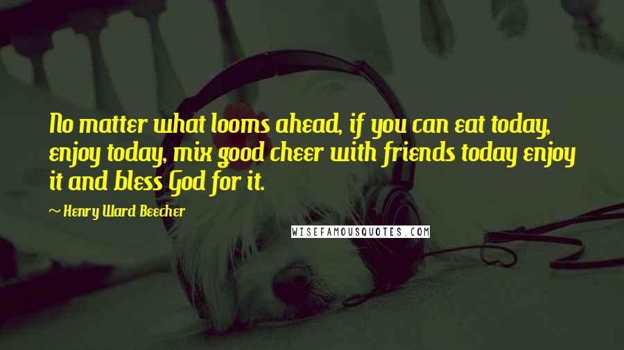 Henry Ward Beecher Quotes: No matter what looms ahead, if you can eat today, enjoy today, mix good cheer with friends today enjoy it and bless God for it.