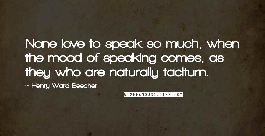 Henry Ward Beecher Quotes: None love to speak so much, when the mood of speaking comes, as they who are naturally taciturn.