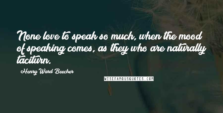 Henry Ward Beecher Quotes: None love to speak so much, when the mood of speaking comes, as they who are naturally taciturn.