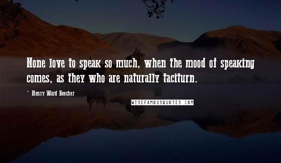 Henry Ward Beecher Quotes: None love to speak so much, when the mood of speaking comes, as they who are naturally taciturn.