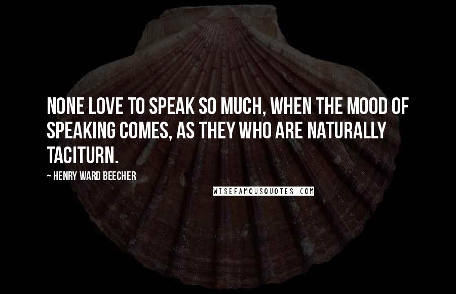 Henry Ward Beecher Quotes: None love to speak so much, when the mood of speaking comes, as they who are naturally taciturn.