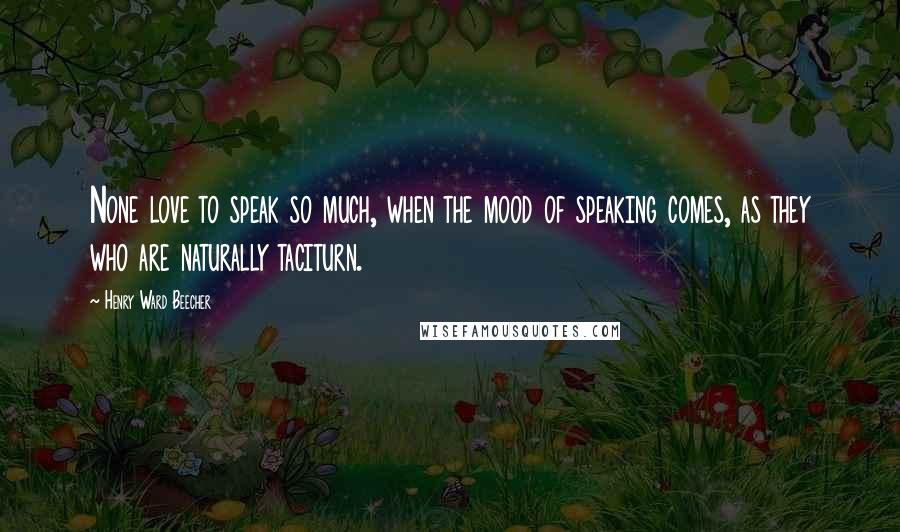 Henry Ward Beecher Quotes: None love to speak so much, when the mood of speaking comes, as they who are naturally taciturn.