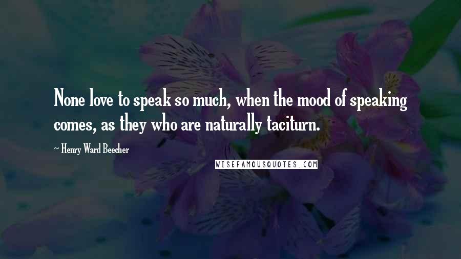 Henry Ward Beecher Quotes: None love to speak so much, when the mood of speaking comes, as they who are naturally taciturn.