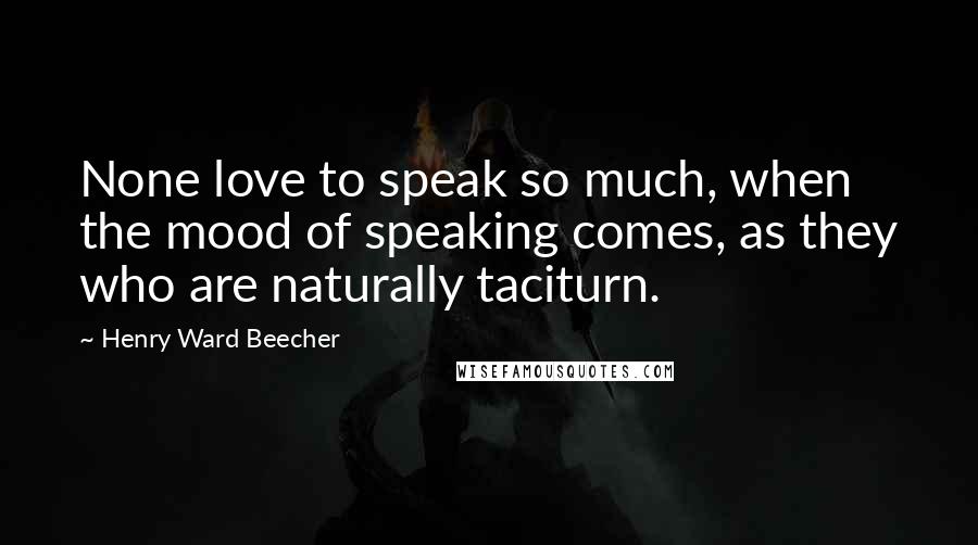 Henry Ward Beecher Quotes: None love to speak so much, when the mood of speaking comes, as they who are naturally taciturn.