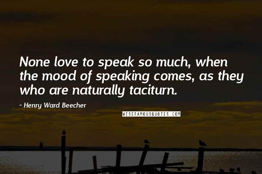 Henry Ward Beecher Quotes: None love to speak so much, when the mood of speaking comes, as they who are naturally taciturn.