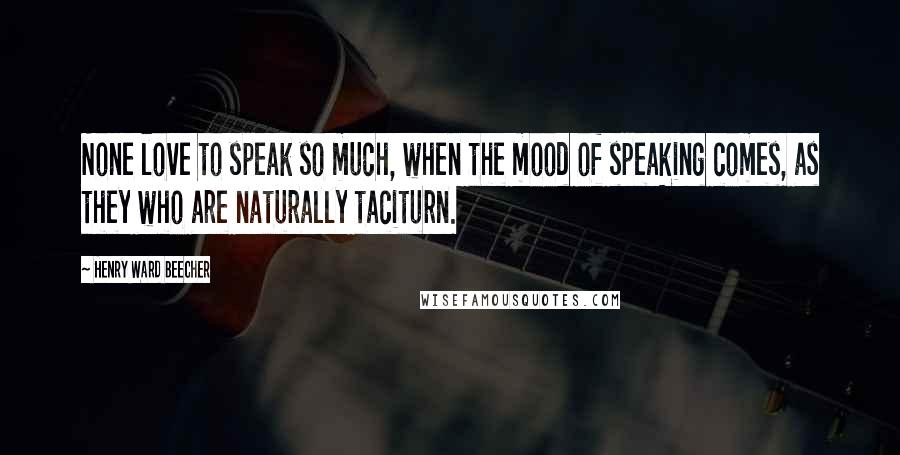 Henry Ward Beecher Quotes: None love to speak so much, when the mood of speaking comes, as they who are naturally taciturn.