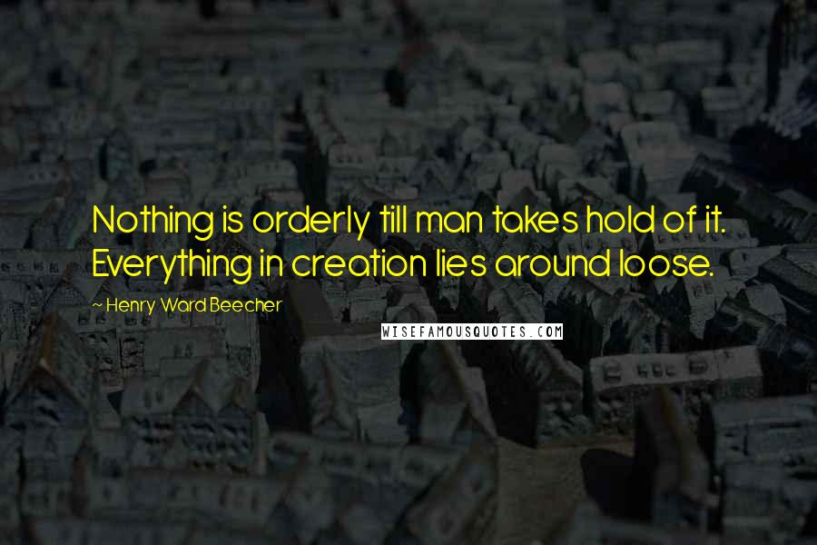 Henry Ward Beecher Quotes: Nothing is orderly till man takes hold of it. Everything in creation lies around loose.