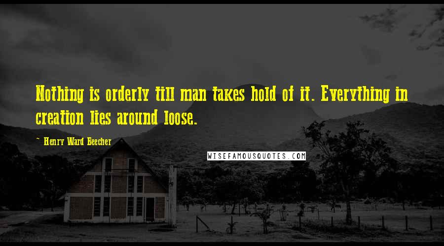 Henry Ward Beecher Quotes: Nothing is orderly till man takes hold of it. Everything in creation lies around loose.