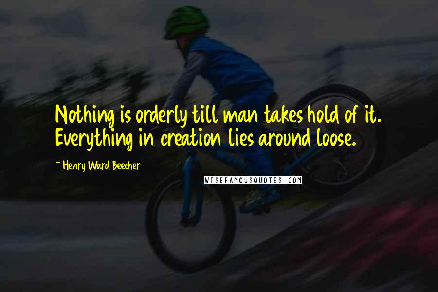 Henry Ward Beecher Quotes: Nothing is orderly till man takes hold of it. Everything in creation lies around loose.