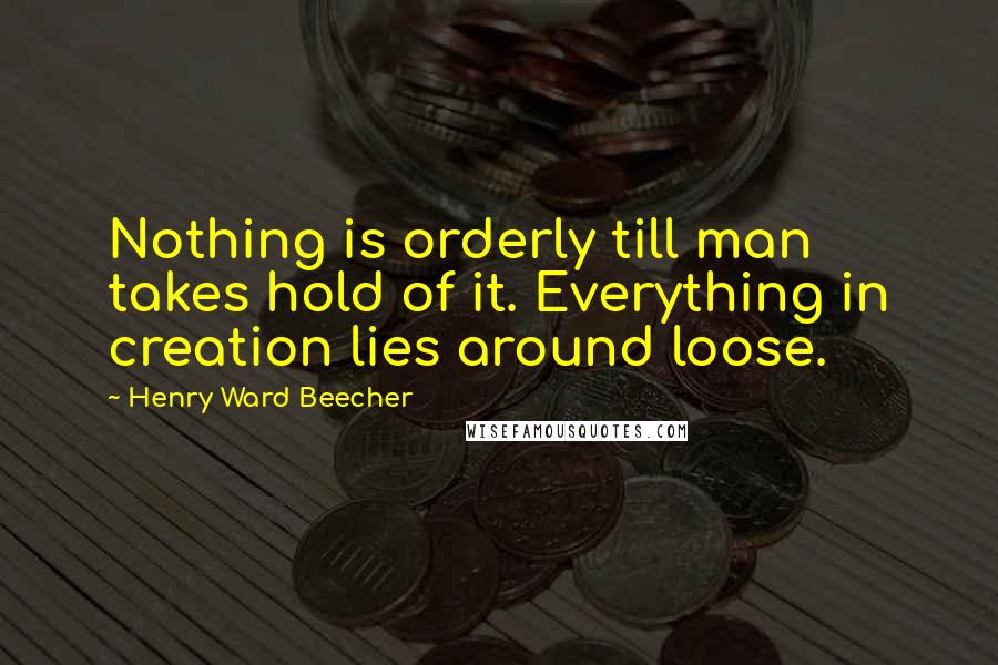 Henry Ward Beecher Quotes: Nothing is orderly till man takes hold of it. Everything in creation lies around loose.