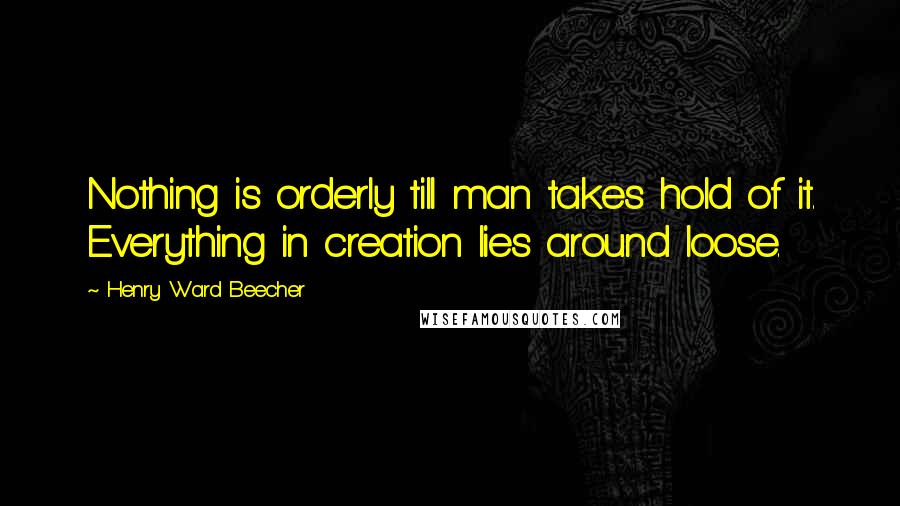 Henry Ward Beecher Quotes: Nothing is orderly till man takes hold of it. Everything in creation lies around loose.