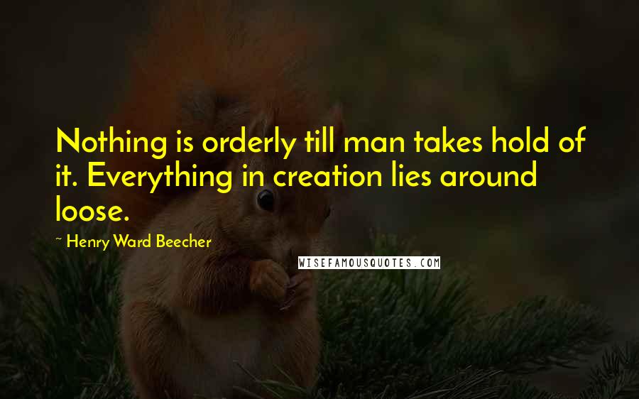 Henry Ward Beecher Quotes: Nothing is orderly till man takes hold of it. Everything in creation lies around loose.