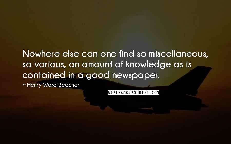 Henry Ward Beecher Quotes: Nowhere else can one find so miscellaneous, so various, an amount of knowledge as is contained in a good newspaper.