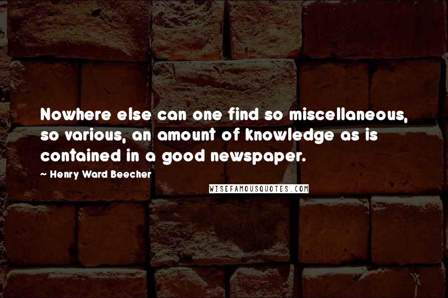 Henry Ward Beecher Quotes: Nowhere else can one find so miscellaneous, so various, an amount of knowledge as is contained in a good newspaper.