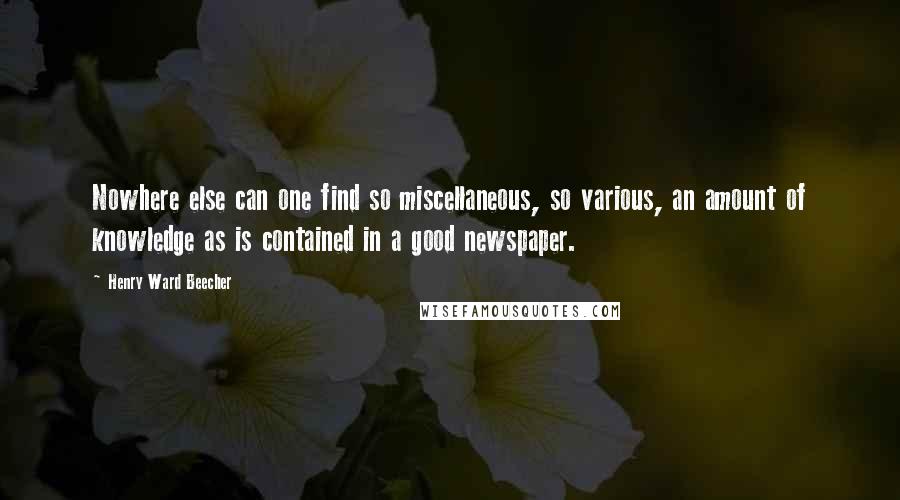 Henry Ward Beecher Quotes: Nowhere else can one find so miscellaneous, so various, an amount of knowledge as is contained in a good newspaper.