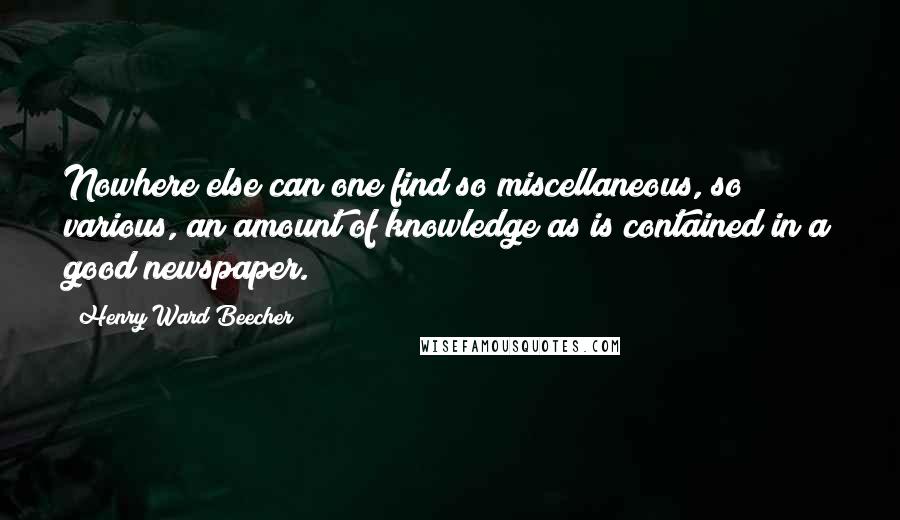 Henry Ward Beecher Quotes: Nowhere else can one find so miscellaneous, so various, an amount of knowledge as is contained in a good newspaper.