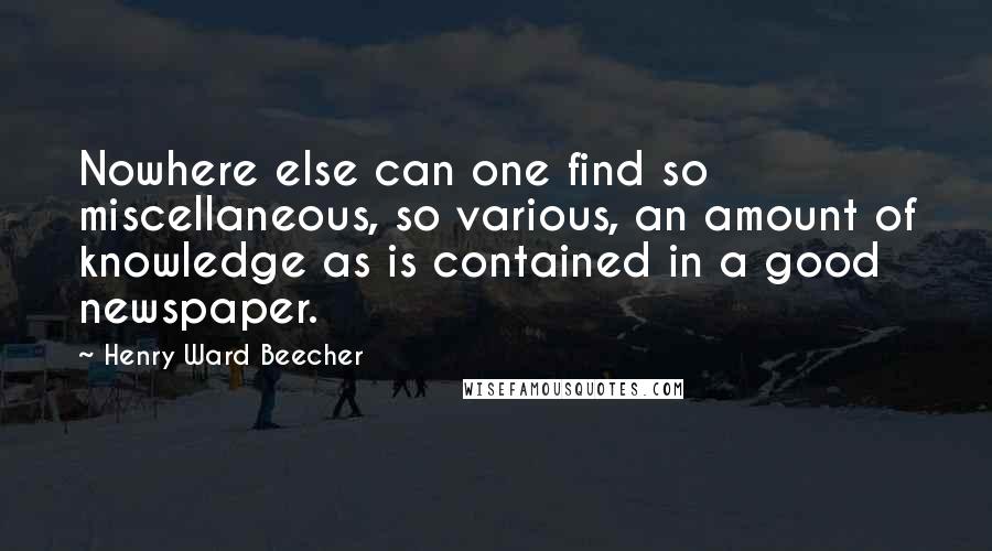 Henry Ward Beecher Quotes: Nowhere else can one find so miscellaneous, so various, an amount of knowledge as is contained in a good newspaper.