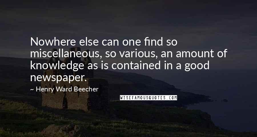 Henry Ward Beecher Quotes: Nowhere else can one find so miscellaneous, so various, an amount of knowledge as is contained in a good newspaper.