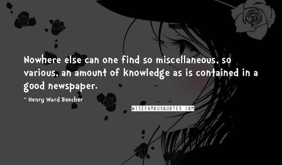 Henry Ward Beecher Quotes: Nowhere else can one find so miscellaneous, so various, an amount of knowledge as is contained in a good newspaper.