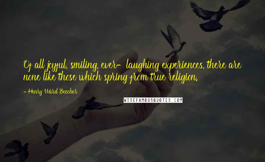 Henry Ward Beecher Quotes: Of all joyful, smiling, ever-laughing experiences, there are none like those which spring from true religion.