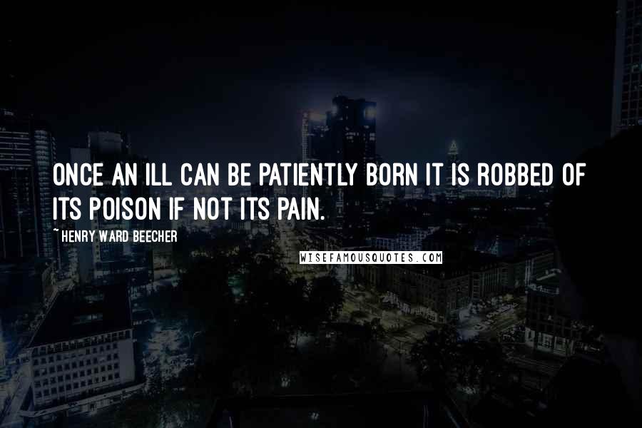 Henry Ward Beecher Quotes: Once an ill can be patiently born it is robbed of its poison if not its pain.