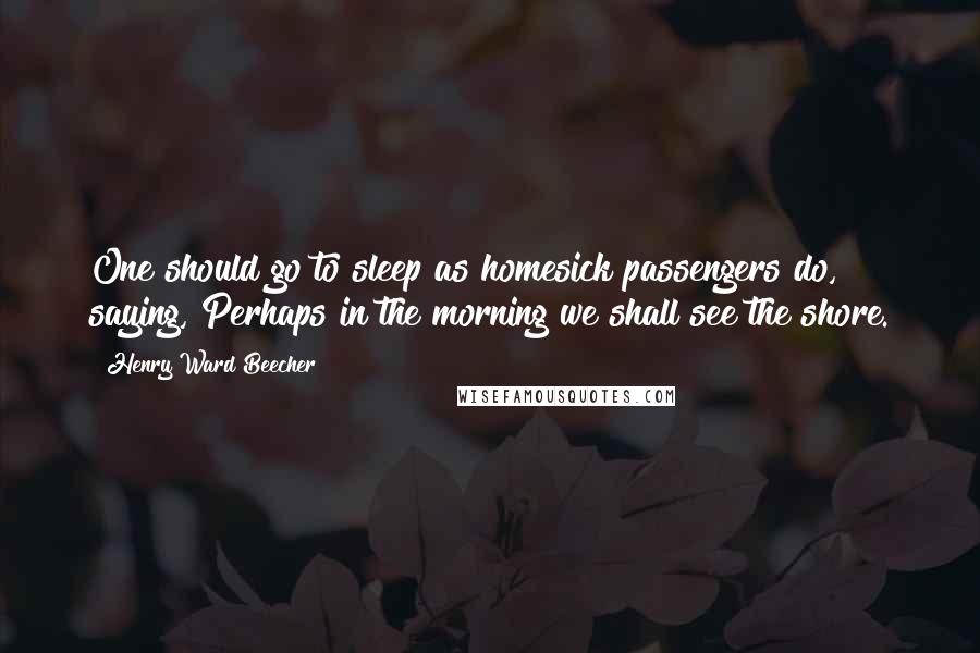 Henry Ward Beecher Quotes: One should go to sleep as homesick passengers do, saying, Perhaps in the morning we shall see the shore.