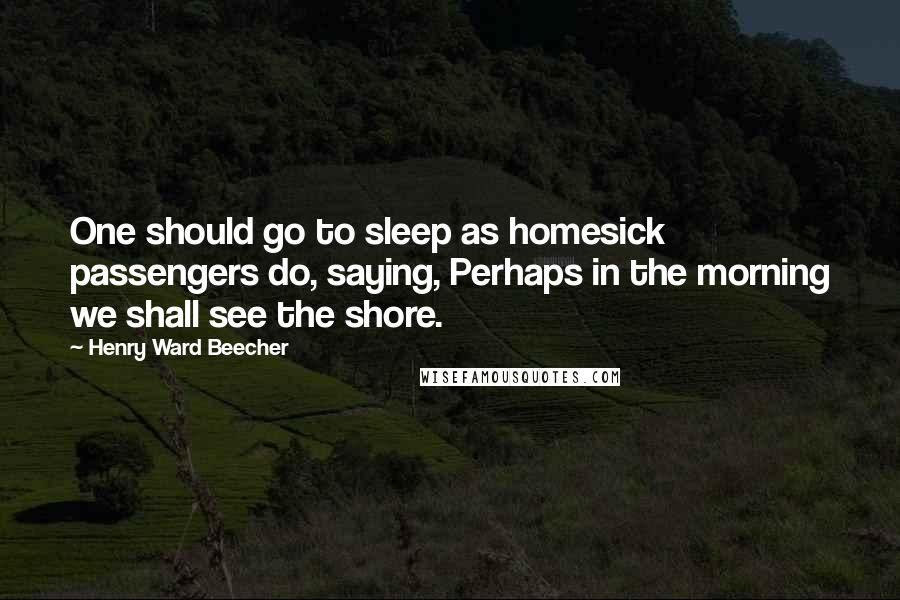 Henry Ward Beecher Quotes: One should go to sleep as homesick passengers do, saying, Perhaps in the morning we shall see the shore.