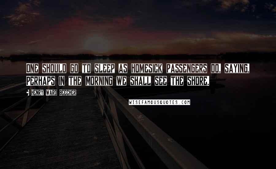 Henry Ward Beecher Quotes: One should go to sleep as homesick passengers do, saying, Perhaps in the morning we shall see the shore.