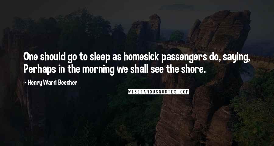 Henry Ward Beecher Quotes: One should go to sleep as homesick passengers do, saying, Perhaps in the morning we shall see the shore.