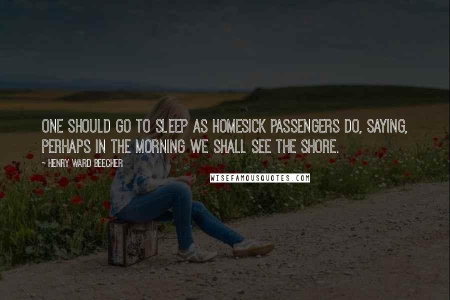 Henry Ward Beecher Quotes: One should go to sleep as homesick passengers do, saying, Perhaps in the morning we shall see the shore.