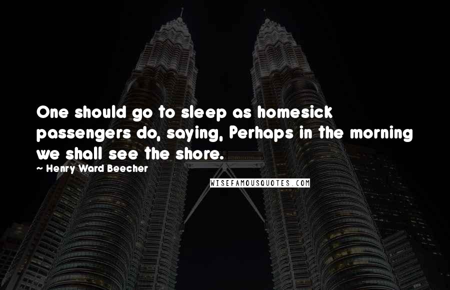 Henry Ward Beecher Quotes: One should go to sleep as homesick passengers do, saying, Perhaps in the morning we shall see the shore.