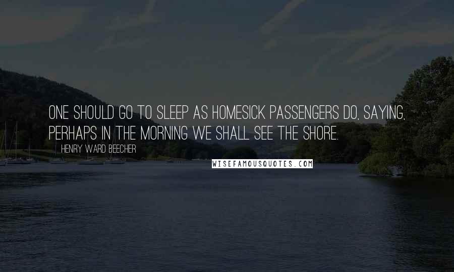 Henry Ward Beecher Quotes: One should go to sleep as homesick passengers do, saying, Perhaps in the morning we shall see the shore.