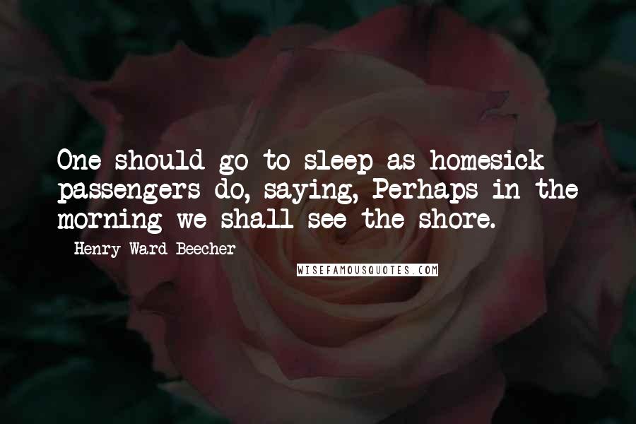 Henry Ward Beecher Quotes: One should go to sleep as homesick passengers do, saying, Perhaps in the morning we shall see the shore.