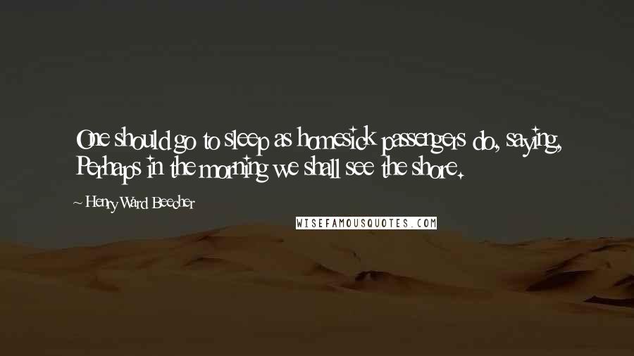 Henry Ward Beecher Quotes: One should go to sleep as homesick passengers do, saying, Perhaps in the morning we shall see the shore.