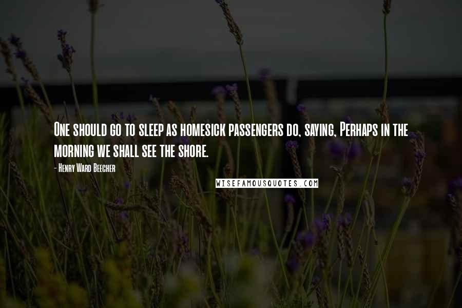 Henry Ward Beecher Quotes: One should go to sleep as homesick passengers do, saying, Perhaps in the morning we shall see the shore.