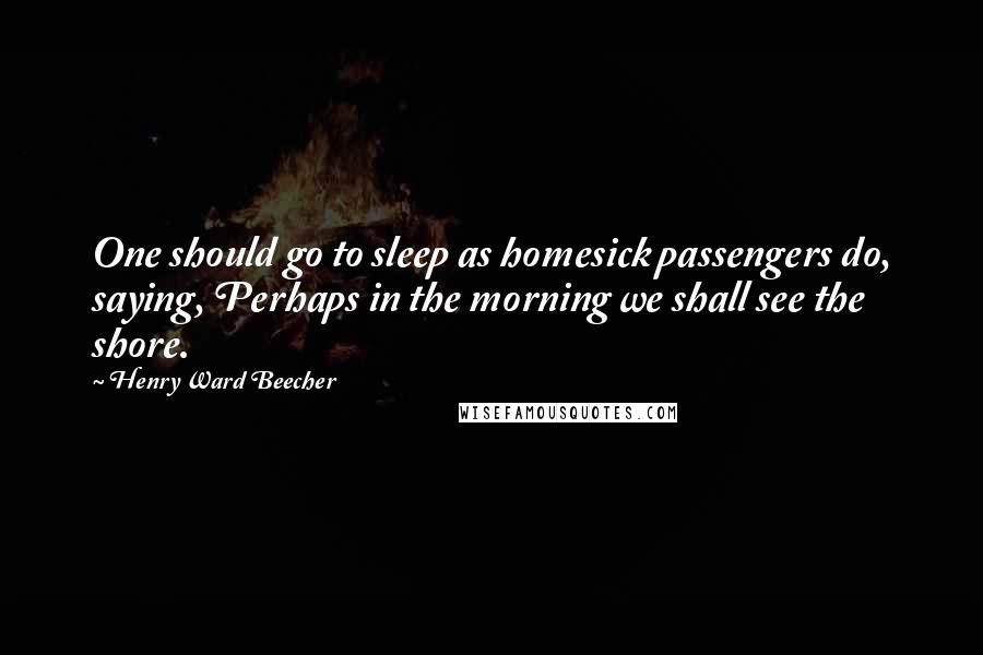 Henry Ward Beecher Quotes: One should go to sleep as homesick passengers do, saying, Perhaps in the morning we shall see the shore.