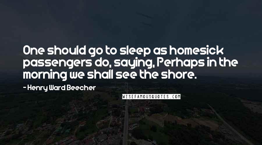 Henry Ward Beecher Quotes: One should go to sleep as homesick passengers do, saying, Perhaps in the morning we shall see the shore.