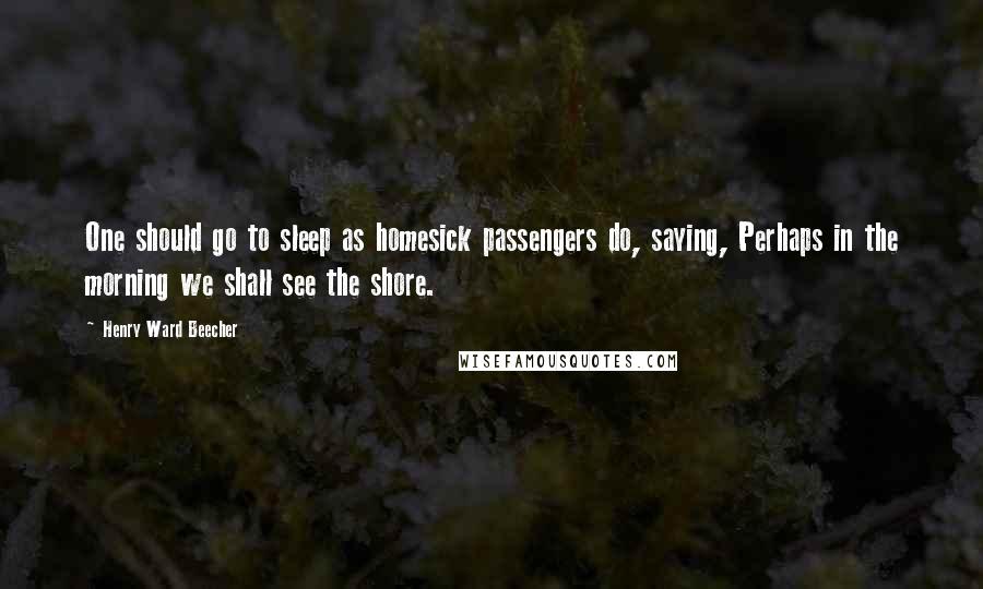 Henry Ward Beecher Quotes: One should go to sleep as homesick passengers do, saying, Perhaps in the morning we shall see the shore.